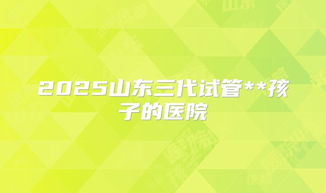 2025山东三代试管**孩子的医院