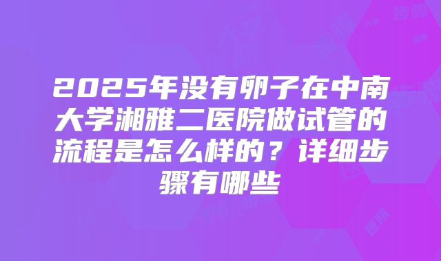 2025年没有卵子在中南大学湘雅二医院做试管的流程是怎么样的？详细步骤有哪些