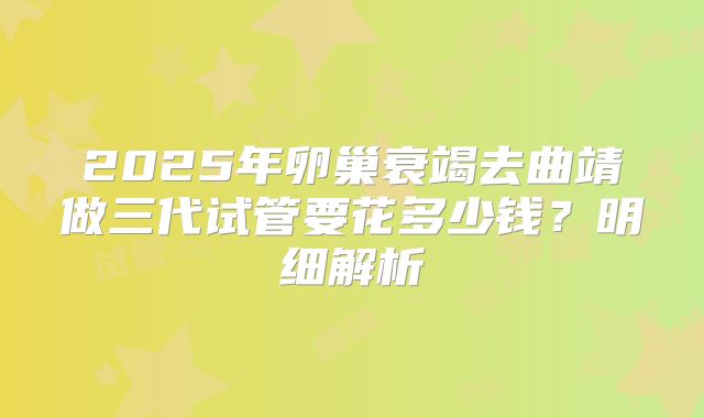 2025年卵巢衰竭去曲靖做三代试管要花多少钱？明细解析