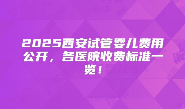 2025西安试管婴儿费用公开,各医院收费标准一览!