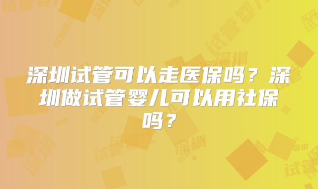 深圳试管可以走医保吗?深圳做试管婴儿可以用社保吗?