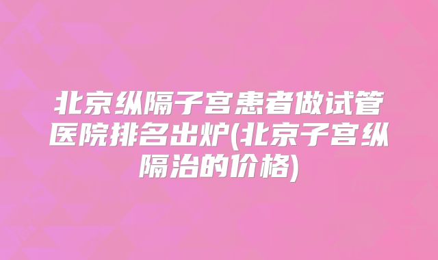 北京纵隔子宫患者做试管医院排名出炉(北京子宫纵隔治的价格)
