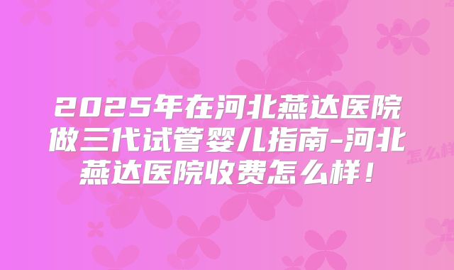 2025年在河北燕达医院做三代试管婴儿指南-河北燕达医院收费怎么样!