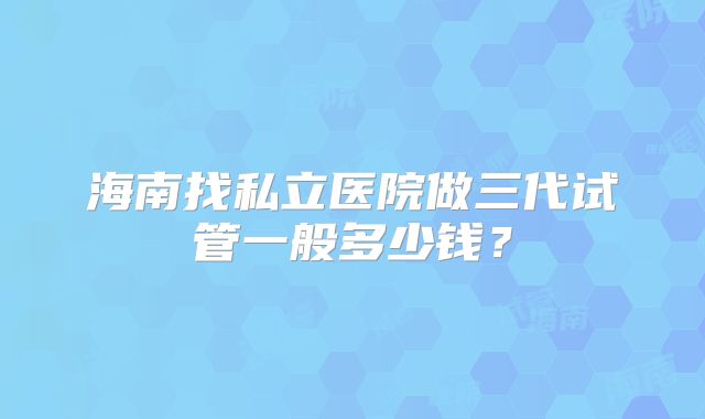 海南找私立医院做三代试管一般多少钱?