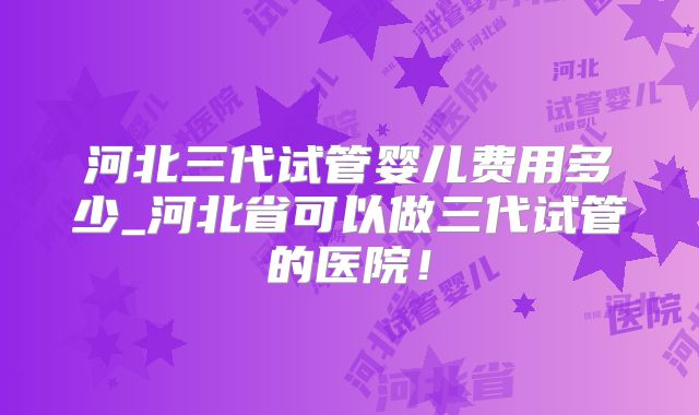河北三代试管婴儿费用多少_河北省可以做三代试管的医院!