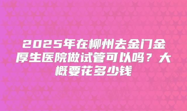 2025年在柳州去金门金厚生医院做试管可以吗？大概要花多少钱