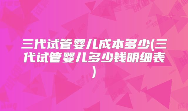 三代试管婴儿成本多少(三代试管婴儿多少钱明细表)