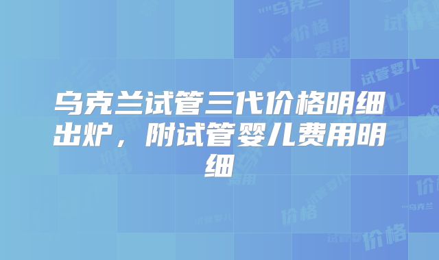 乌克兰试管三代价格明细出炉，附试管婴儿费用明细