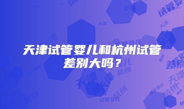 天津试管婴儿和杭州试管差别大吗？