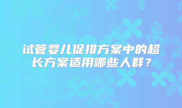 试管婴儿促排方案中的超长方案适用哪些人群?