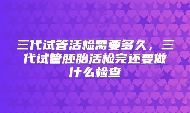 三代试管活检需要多久，三代试管胚胎活检完还要做什么检查