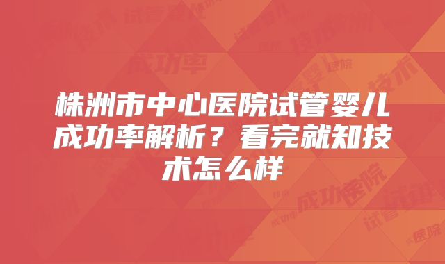 株洲市中心医院试管婴儿成功率解析？看完就知技术怎么样