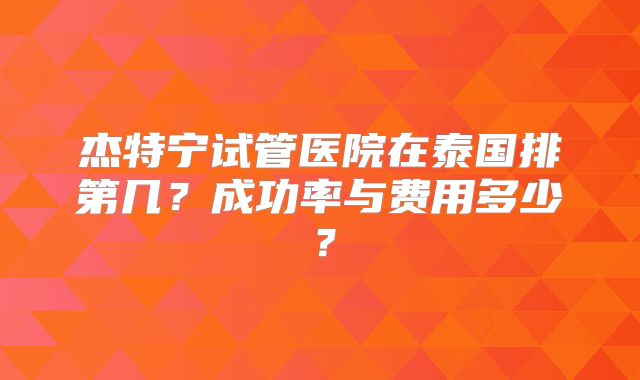杰特宁试管医院在泰国排第几？成功率与费用多少？