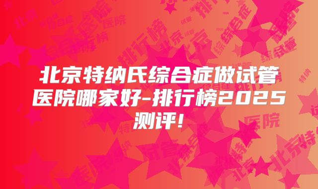 北京特纳氏综合症做试管医院哪家好-排行榜2025测评!