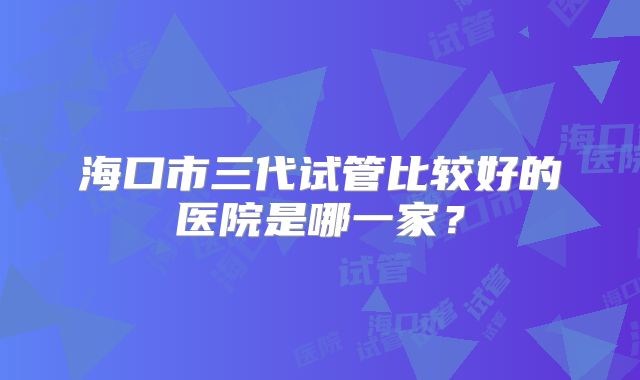 海口市三代试管比较好的医院是哪一家？
