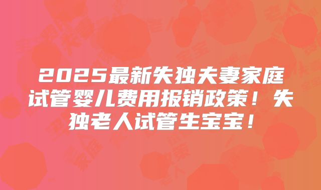 2025最新失独夫妻家庭试管婴儿费用报销政策!失独老人试管生宝宝!
