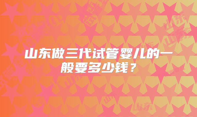 山东做三代试管婴儿的一般要多少钱？