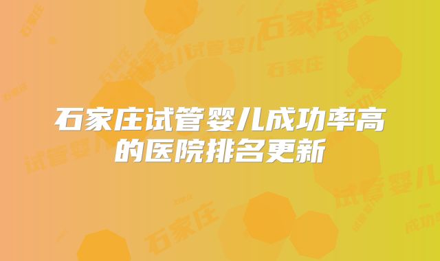 石家庄试管婴儿成功率高的医院排名更新