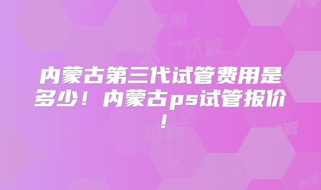内蒙古第三代试管费用是多少！内蒙古ps试管报价！