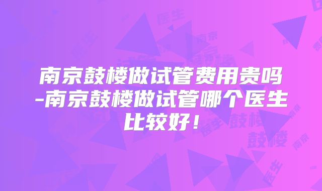 南京鼓楼做试管费用贵吗-南京鼓楼做试管哪个医生比较好！