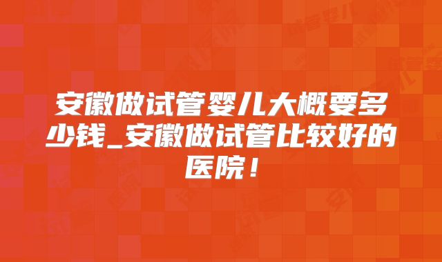 安徽做试管婴儿大概要多少钱_安徽做试管比较好的医院!