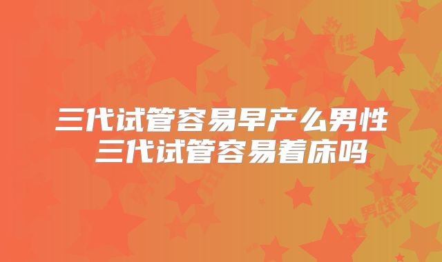 三代试管容易早产么男性 三代试管容易着床吗