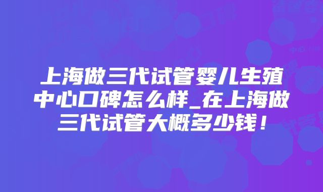 上海做三代试管婴儿生殖中心口碑怎么样_在上海做三代试管大概多少钱!
