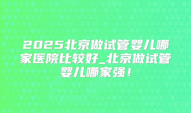 2025北京做试管婴儿哪家医院比较好_北京做试管婴儿哪家强！