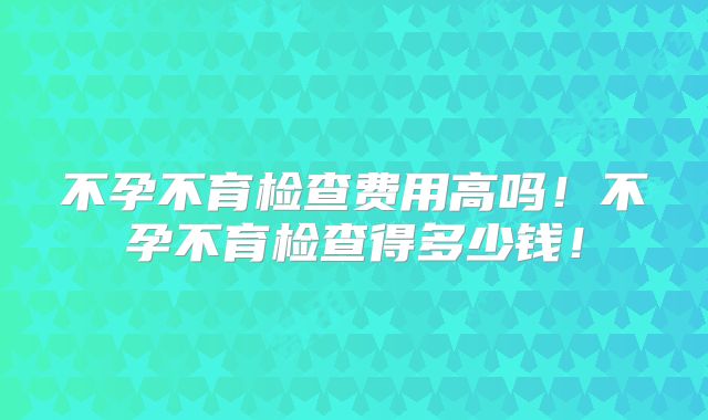 不孕不育检查费用高吗！不孕不育检查得多少钱！