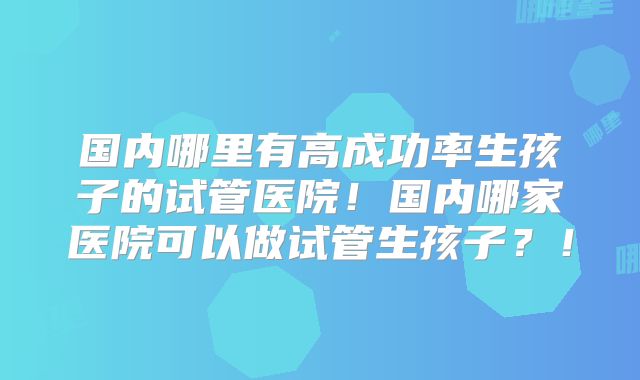 国内哪里有高成功率生孩子的试管医院！国内哪家医院可以做试管生孩子？！