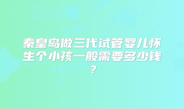 秦皇岛做三代试管婴儿怀生个小孩一般需要多少钱？
