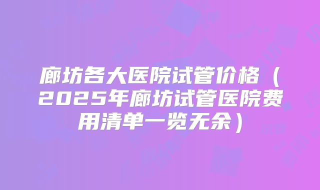 廊坊各大医院试管价格（2025年廊坊试管医院费用清单一览无余）