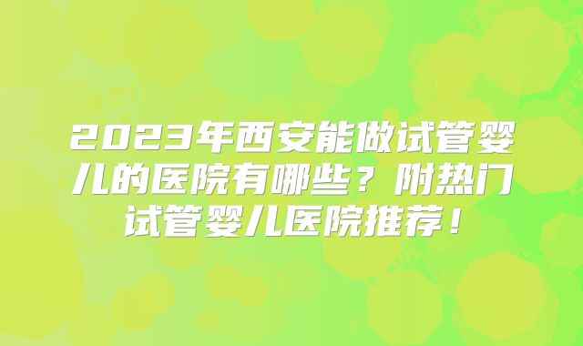 2023年西安能做试管婴儿的医院有哪些?附热门试管婴儿医院推荐!