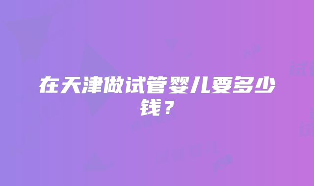 在天津做试管婴儿要多少钱？