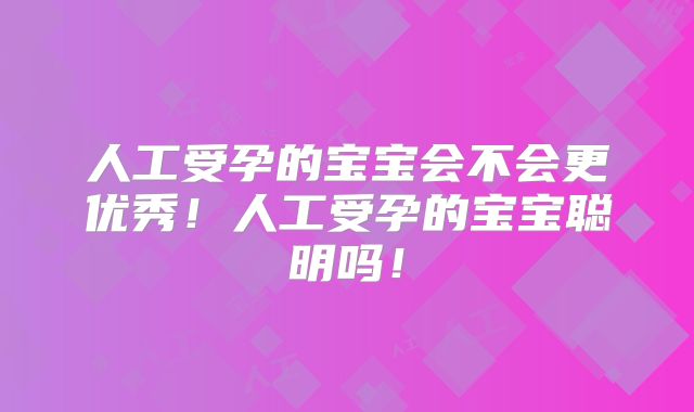 人工受孕的宝宝会不会更优秀!人工受孕的宝宝聪明吗!