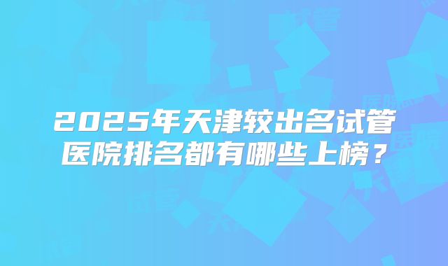 2025年天津较出名试管医院排名都有哪些上榜？