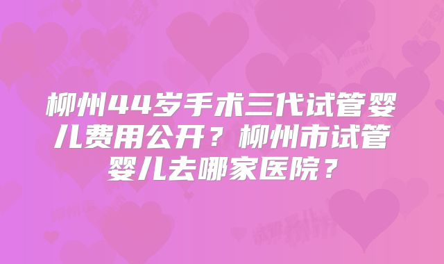柳州44岁手术三代试管婴儿费用公开?柳州市试管婴儿去哪家医院?