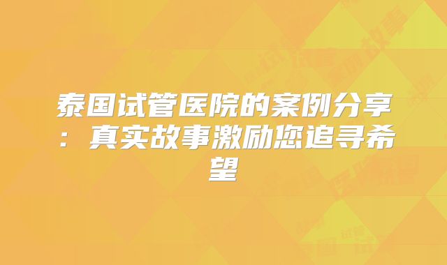 泰国试管医院的案例分享:真实故事激励您追寻希望