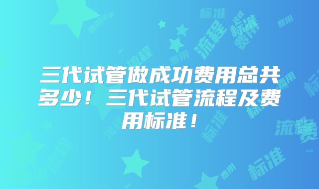 三代试管做成功费用总共多少！三代试管流程及费用标准！