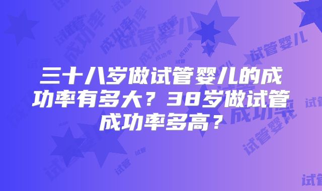 三十八岁做试管婴儿的成功率有多大?38岁做试管成功率多高?