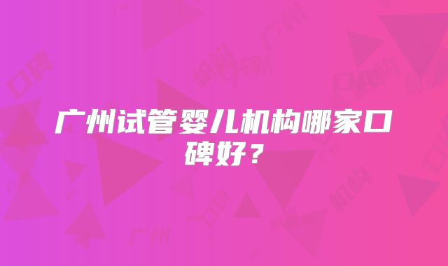 广州试管婴儿机构哪家口碑好?