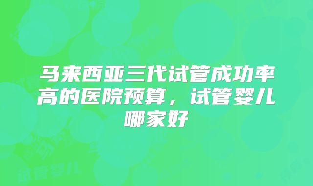 马来西亚三代试管成功率高的医院预算，试管婴儿哪家好