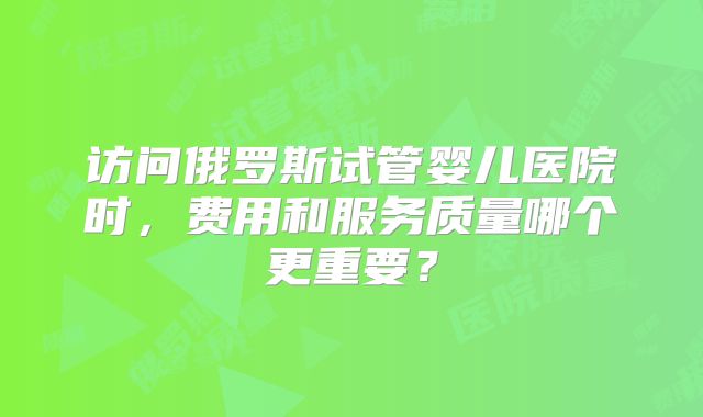 访问俄罗斯试管婴儿医院时,费用和服务质量哪个更重要?