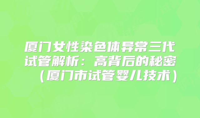 厦门女性染色体异常三代试管解析:高背后的秘密(厦门市试管婴儿技术)