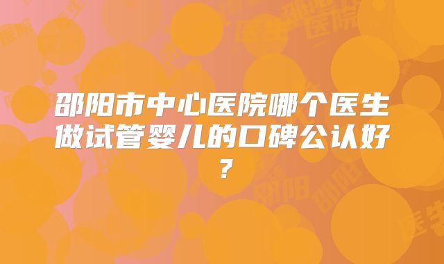 邵阳市中心医院哪个医生做试管婴儿的口碑公认好?