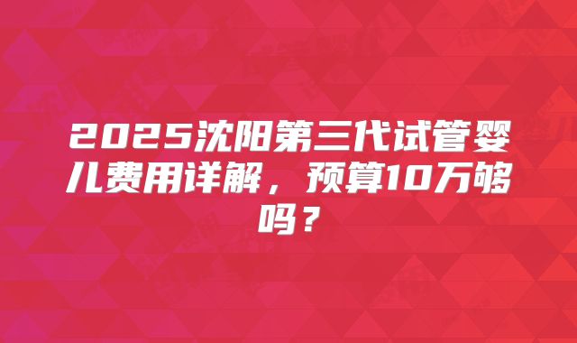 2025沈阳第三代试管婴儿费用详解，预算10万够吗？