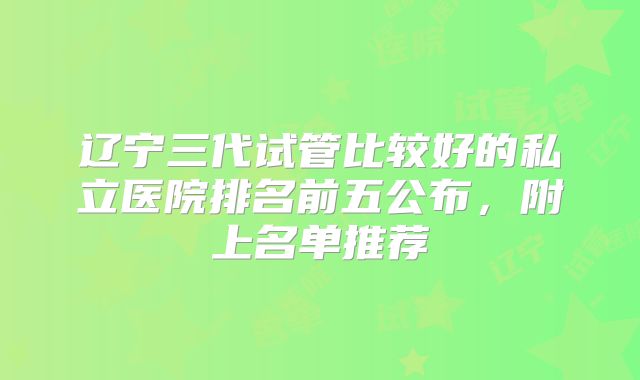 辽宁三代试管比较好的私立医院排名前五公布，附上名单推荐