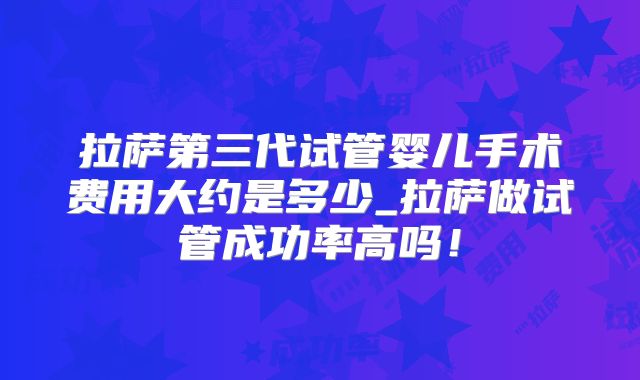 拉萨第三代试管婴儿手术费用大约是多少_拉萨做试管成功率高吗!