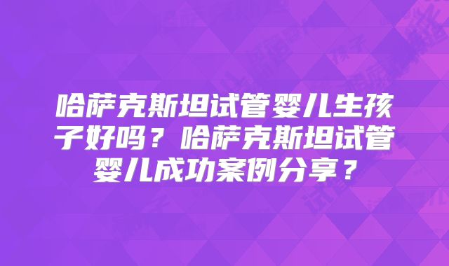 哈萨克斯坦试管婴儿生孩子好吗？哈萨克斯坦试管婴儿成功案例分享？