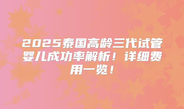 2025泰国高龄三代试管婴儿成功率解析！详细费用一览！